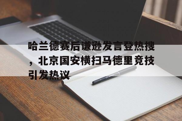 哈兰德赛后谦逊发言登热搜，北京国安横扫马德里竞技引发热议的简单介绍